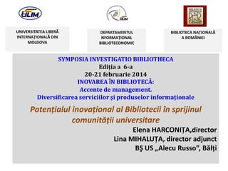 UNIVERSITATEA LIBERĂ
INTERNAŢIONALĂ DIN
MOLDOVA

DEPARTAMENTUL
NFORMAŢIONAL
BIBLIOTECONOMIC

BIBLIOTECA NAŢIONALĂ
A ROMÂNIEI

SYMPOSIA INVESTIGATIO BIBLIOTHECA
Ediţia a 6-a
20-21 februarie 2014
INOVAREA ÎN BIBLIOTECĂ:
Accente de management.
Diversificarea serviciilor şi produselor informaţionale

Potenţialul inovaţional al Bibliotecii în sprijinul
comunităţii universitare
Elena HARCONIŢA,director
Lina MIHALUŢA, director adjunct
BŞ US „Alecu Russo”, Bălţi

 