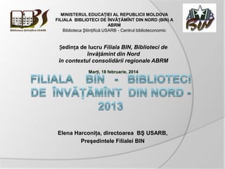 Elena Harconiţa, directoarea BŞ USARB,
Preşedintele Filialei BIN
MINISTERUL EDUCAŢIEI AL REPUBLICII MOLDOVA
FILIALA BIBLIOTECI DE ÎNVĂŢĂMÎNT DIN NORD (BIN) A
ABRM
Biblioteca Ştiinţifică USARB - Centrul biblioteconomic
Ședința de lucru Filiala BIN, Biblioteci de
învăţămint din Nord
în contextul consolidării regionale ABRM
Marţi, 18 februarie, 2014
 