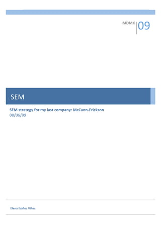 SEM  1 
          


                                                             09 
          
                                                     MDMK 
          
          
          
          
          
          
          
          
          
          
          
          
          
          
SEM       
          
          
SEM strategy for my last company: McCann‐Erickson 
08/06/09 
          
          
          
          
          
          
          
          
          
          
          
                 
          
          
          
          
          
          
          
          

Elena Ibáñez Viñes 
 