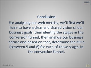 10 Conclusion For analysing our web metrics, we’ll first we’ll have to have a clear and shared vision of our business goals, then identify the stages in the conversion funnel, then analyse our business nature and based on that, determine the KPI’s (between 5 and 8) for each of those stages in the conversion funnel. 11/10/09 Elena Ibáñez 