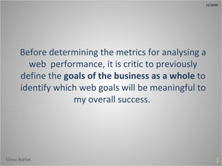 Before determining the metrics for analysing a web  performance, it is critic to previously define the  goals of the business as a whole  to identify which web goals will be meaningful to my overall success.  1 11/10/09 Elena Ibáñez 