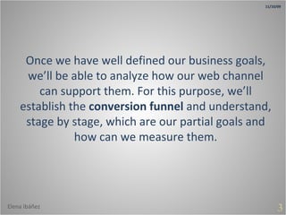 Once we have well defined our business goals, we’ll be able to analyze how our web channel can support them. For this purpose, we’ll establish the  conversion funnel  and understand, stage by stage, which are our partial goals and how can we measure them. 3 11/10/09 Elena Ibáñez 
