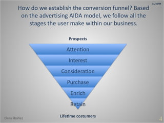 How do we establish the conversion funnel? Based on the advertising AIDA model, we follow all the stages the user make within our business. 4 11/10/09 Elena Ibáñez 