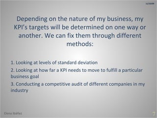 Depending on the nature of my business, my KPI’s targets will be determined on one way or another. We can fix them through different methods: 1. Looking at levels of standard deviation 2. Looking at how far a KPI needs to move to fulfill a particular business goal 3. Conducting a competitive audit of different companies in my industry 7 11/10/09 Elena Ibáñez 