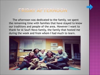 The afternoon was dedicated to the family, we spent
the remaining time with families that have stayed to know
our traditions and people of the area. However I want to
thank for Al Soufi Novo family, the family that hosted me
during the week and from whom I had much to learn.
 