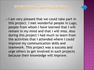  I am very pleased that we could take part in
this project. I met wonderful people in Lugo,
people from whom I have learned that I will
remain in my mind and that I will miss. Also
during this project I had much to learn from
the activities that I attended where I could
improve my communication skills and
teamwork. This project was a success and
urge others to get involved in such projects
because their knowledge will improve.
 