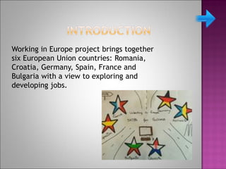 Working in Europe project brings together
six European Union countries: Romania,
Croatia, Germany, Spain, France and
Bulgaria with a view to exploring and
developing jobs.
 