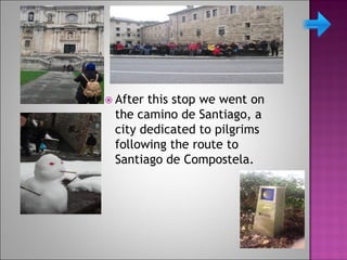  After this stop we went on
the camino de Santiago, a
city dedicated to pilgrims
following the route to
Santiago de Compostela.
 