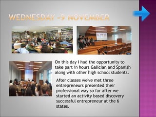 On this day I had the opportunity to
take part in hours Galician and Spanish
along with other high school students.
After classes we've met three
entrepreneurs presented their
professional way so far after we
started an activity based discovery
successful entrepreneur at the 6
states.
 