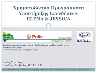 Χρηματοδοτικά Προγράμματα
Υποστήριξης Επενδύσεων
ELENA & JESSICA

Συνέδριο «Δημιουργικές Πόλεις - Συνδυάζοντας την Καινοτομία με τη
Βιώσιμη Ανάπτυξη»
Θεσσαλονίκη, 22 & 23 Νοεμβρίου 2013

Στάθης Ραγκούσης
Διευθύνων Σύμβουλος Π.Ε.Τ.Α. Α.Ε.
9η Έκθεση Φορέων Τοπικής Αυτοδιοίκησης, Δημοσίου – Κοινωνικού τομέα και Ιδιωτικών Επιχειρήσεων

 