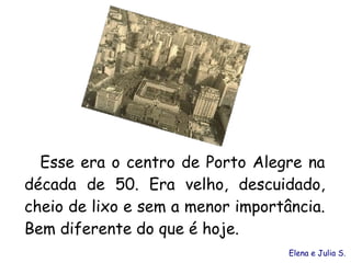 Esse era o centro de Porto Alegre na
década de 50. Era velho, descuidado,
cheio de lixo e sem a menor importância.
Bem diferente do que é hoje.
                                   Elena e Julia S.
 