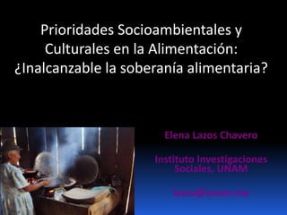 Prioridades Socioambientales y
Culturales en la Alimentación:
¿Inalcanzable la soberanía alimentaria?
Elena Lazos Chavero
Instituto Investigaciones
Sociales, UNAM
lazos@unam.mx
 
