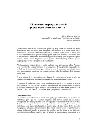 Mi mascota: un proyecto de aula
                  pretexto para enseñar a escribir


                                                                 Elena Mancera Mancera
                                   Instituto Técnico Industrial Francisco José de Caldas
                                                                       Bogotá, Colombia



Quiero iniciar este escrito, contándoles quién soy. Soy Elena una maestra de básica
primaria que lleva diecinueve años trabajando como docente en el sector oficial con la
Secretaría de Educación del Distrito de Bogotá (Colombia), de los cuales la mayor parte
ha sido laborando con los grados cuarto y quinto de Básica primaria. Hace cuatro años
se me presentó la oportunidad de cambiar de jornada de trabajo y me asignaron el grado
primero, el único curso de primaria con el que no había trabajado y no había querido
aceptar porque no me sentía preparada para hacerlo.

Afortunadamente para esa época ya había hecho un buen recorrido con la Red Podemos
Leer y Escribir. El estar participando en los encuentros de capacitación, organizados por
la Red, me sirvieron muchísimo para afrontar el reto de una nueva experiencia en mi
labor como docente asumiendo nuevas concepciones sobre la enseñanza de la lectura y
la escritura.

A pesar de que llevo cuatro años como docente del grado primero y que ha sido una
experiencia maravillosa, considero que todavía me falta mucho por aprender.

El haber participado en el curso virtual para la renovación de la escritura en la escuela,
ofrecido por CERLAC, me va a ayudar a fortalecer mis prácticas pedagógicas, prueba
de ello es la experiencia con el proyecto MI MASCOTA: UN PROYECTO DE AULA
PRETEXTO PARA ENSEÑAR A ESCRIBIR, que presento a continuación.


Contextualización
Los cambios que se han venido dando en la pedagogía de la lectura y la escritura han
contribuido para que los docentes tengamos otra mirada acerca de las nuevas
concepciones del lenguaje escrito. Estas concepciones teóricas han tenido una influencia
decisiva en el surgimiento de un nuevo paradigma de la lectura y la escritura y han
contribuido a su reconceptualización, lo mismo que, a la renovación de los modelos
pedagógicos utilizados para enseñarlas. Las nuevas concepciones se contraponen al
método tradicional, donde se enseñan los nombres de las letras y sus diferentes
combinaciones mediante palabras que fortalecen la memorización automática y la


                                                                                        1
 