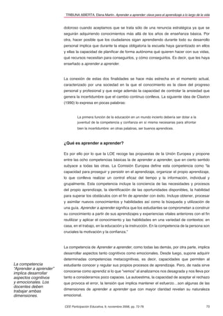 TRIBUNA ABIERTA. Elena Martín. Aprender a aprender: clave para el aprendizaje a lo largo de la vida


                        doloroso cuando aceptamos que se trata sólo de una renuncia estratégica ya que se
                        seguirán adquiriendo conocimientos más allá de los años de enseñanza básica. Por
                        otra, hacer posible que los ciudadanos sigan aprendiendo durante todo su desarrollo
                        personal implica que durante la etapa obligatoria la escuela haya garantizado en ellos
                        y ellas la capacidad de planiﬁcar de forma autónoma qué quieren hacer con sus vidas,
                        qué recursos necesitan para conseguirlos, y cómo conseguirlos. Es decir, que les haya
                        enseñado a aprender a aprender.



                        La conexión de estas dos ﬁnalidades se hace más estrecha en el momento actual,
                        caracterizado por una sociedad en la que el conocimiento es la clave del progreso
                        personal y profesional y que exige además la capacidad de controlar la ansiedad que
                        genera la incertidumbre que el cambio continuo conlleva. La siguiente idea de Claxton
                        (1990) lo expresa en pocas palabras:


                                 La primera función de la educación en un mundo incierto debería ser dotar a la
                                 juventud de la competencia y conﬁanza en sí misma necesarias para afrontar
                                 bien la incertidumbre: en otras palabras, ser buenos aprendices.



                        ¿Qué es aprender a aprender?

                        Es por ello por lo que la LOE recoge las propuestas de la Unión Europea y propone
                        entre las ocho competencias básicas la de aprender a aprender, que en cierto sentido
                        subyace a todas las otras. La Comisión Europea deﬁne esta competencia como “la
                        capacidad para proseguir y persistir en el aprendizaje, organizar el propio aprendizaje,
                        lo que conlleva realizar un control eﬁcaz del tiempo y la información, individual y
                        grupalmente. Esta competencia incluye la conciencia de las necesidades y procesos
                        del propio aprendizaje, la identiﬁcación de las oportunidades disponibles, la habilidad
                        para superar los obstáculos con el ﬁn de aprender con éxito. Incluye obtener, procesar
                        y asimilar nuevos conocimientos y habilidades así como la búsqueda y utilización de
                        una guía. Aprender a aprender signiﬁca que los estudiantes se comprometan a construir
                        su conocimiento a partir de sus aprendizajes y experiencias vitales anteriores con el ﬁn
                        reutilizar y aplicar el conocimiento y las habilidades en una variedad de contextos: en
                        casa, en el trabajo, en la educación y la instrucción. En la competencia de la persona son
                        cruciales la motivación y la conﬁanza.”



                        La competencia de Aprender a aprender, como todas las demás, por otra parte, implica
                        desarrollar aspectos tanto cognitivos como emocionales. Desde luego, supone adquirir
                        determinadas competencias metacognitivas, es decir, capacidades que permiten al
La competencia          estudiante conocer y regular sus propios procesos de aprendizaje. Pero, de nada sirve
“Aprender a aprender”
                        conocerse como aprendiz si lo que “vemos” al analizarnos nos desagrada y nos lleva por
implica desarrollar
aspectos cognitivos     tanto a considerarnos poco capaces. La autoestima, la capacidad de aceptar el rechazo
y emocionales. Los      que provoca el error, la tensión que implica mantener el esfuerzo…son algunas de las
docentes deben
                        dimensiones de aprender a aprender que con mayor claridad revelan su naturaleza
trabajar ambas
dimensiones.            emocional.

                        CEE Participación Educativa, 9, noviembre 2008, pp. 72-78                                        73
 
