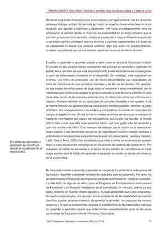 TRIBUNA ABIERTA. Elena Martín. Aprender a aprender: clave para el aprendizaje a lo largo de la vida


                          Destacar esta doble dimensión tiene como objetivo principal enfatizar que los docentes
                          debemos trabajar ambas. No se trata por tanto de enseñar únicamente determinados
                          recursos que ayudan a planiﬁcar y desarrollar una tarea estratégicamente, sino de
                          acompañar al alumno desde el inicio de su escolaridad en un largo proceso que le
                          permita conocerse como aprendiz, aceptarse y aprender a mejorar. Enseñar a aprender
                          a aprender signiﬁca conseguir que los alumnos y alumnas experimenten a lo largo de
                          su escolaridad el placer que produce entender algo que antes no comprendíamos,
                          resolver un problema que se nos resistía, sentirnos capaces en último término.



                          Enseñar a aprender a aprender puede y debe hacerse desde la Educación Infantil.
                          El énfasis en las características conscientes del proceso de aprender a aprender ha
                          podido llevar a la idea de que esta disposición sólo puede recomendarse y conseguirse
                          a partir de determinado momento en el desarrollo. Sin embargo, esta suposición es
                          errónea. Los niños de preescolar van de hecho desarrollando sus capacidades de
                          toma de conciencia de sus procesos mentales y de los de los demás. Por ejemplo,
                          en sus juegos los niños pasan de jugar solos a incorporar a otros compañeros, con la
                          necesidad que conlleva de adaptar la propia conducta a la de los otros a través no sólo
                          de la observación de las acciones externas sino de inferencias sobre sus intenciones o
                          deseos. Avanzan también en su capacidad de consolar o fastidiar a sus iguales. Y de
                          la misma manera van apareciendo las capacidades metalingüísticas. Además, el juego
                          simbólico, las conversaciones con adultos y compañeros aumentan la capacidad de
                          adoptar el papel del otro. En los primeros niveles podemos comenzar ya a instaurar el
                          hábito de interrogarse por cuáles son los objetivos, qué pasos hay que dar, lo hemos
                          hecho bien o mal, qué otra cosa podemos hacer, qué nos gusta más de aprender y
                          qué nos resulta más difícil. Esto siempre recordando que la acción es lo esencial en
                          estas edades y que demandas excesivas de explicitación pueden resultar tediosas y
                          prematuras. Investigaciones y experiencias de aula con preescolares (Lacasa y Herranz,
                          1995; Real y Tena, 2005) han constatado que niños y niñas de estas edades pueden
El hábito de aprender a
aprender se construye     llevar a cabo actuaciones estratégicas en situaciones de aprendizaje cooperativo. Por
desde el comienzo de la   supuesto, la índole de las tareas o el apoyo de los adultos se transformará en cada
escolaridad.
                          etapa escolar pero el hábito de aprender a aprender se construye desde el comienzo
                          de la escolaridad.



                          No se puede enseñar a aprender a aprender al margen de los contenidos de las áreas del
                          curriculum. Aprender a aprender necesita de cada área para su desarrollo. Por tanto, no
                          abogamos por la introducción de programas generales sobre razonar, observar o recordar.
                          La utilización de algunos de ellos, como el Programa de Enriquecimiento Instrumental
                          de Feuerstein o el Proyecto Inteligencia de la Universidad de Harvard, cuenta ya con
                          cierta tradición en nuestro medio educativo. Aunque pensamos que estos programas,
                          como otros relacionados, por ejemplo, con la enseñanza de las habilidades del método
                          cientíﬁco, pueden ponerse al servicio de aprender a aprender, no comparten los mismos
                          objetivos y, lo que es fundamental, alcanzar la transferencia de las habilidades incluidas
                          en aprender a aprender supone que éstas formen ineludiblemente parte de las áreas
                          curriculares de Educación Infantil, Primaria o Secundaria.

                          CEE Participación Educativa, 9, noviembre 2008, pp. 72-78                                        74
 