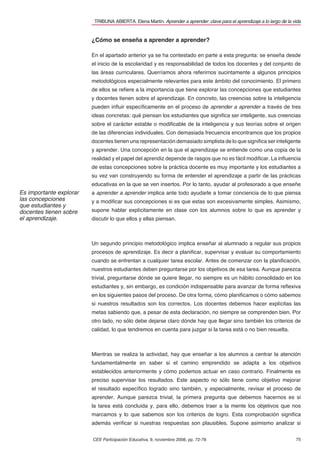 TRIBUNA ABIERTA. Elena Martín. Aprender a aprender: clave para el aprendizaje a lo largo de la vida


                         ¿Cómo se enseña a aprender a aprender?

                         En el apartado anterior ya se ha contestado en parte a esta pregunta: se enseña desde
                         el inicio de la escolaridad y es responsabilidad de todos los docentes y del conjunto de
                         las áreas curriculares. Querríamos ahora referirnos sucintamente a algunos principios
                         metodológicos especialmente relevantes para este ámbito del conocimiento. El primero
                         de ellos se reﬁere a la importancia que tiene explorar las concepciones que estudiantes
                         y docentes tienen sobre el aprendizaje. En concreto, las creencias sobre la inteligencia
                         pueden inﬂuir especíﬁcamente en el proceso de aprender a aprender a través de tres
                         ideas concretas: qué piensan los estudiantes que signiﬁca ser inteligente, sus creencias
                         sobre el carácter estable o modiﬁcable de la inteligencia y sus teorías sobre el origen
                         de las diferencias individuales. Con demasiada frecuencia encontramos que los propios
                         docentes tienen una representación demasiado simplista de lo que signiﬁca ser inteligente
                         y aprender. Una concepción en la que el aprendizaje se entiende como una copia de la
                         realidad y el papel del aprendiz depende de rasgos que no es fácil modiﬁcar. La inﬂuencia
                         de estas concepciones sobre la práctica docente es muy importante y los estudiantes a
                         su vez van construyendo su forma de entender el aprendizaje a partir de las prácticas
                         educativas en la que se ven insertos. Por lo tanto, ayudar al profesorado a que enseñe
Es importante explorar   a aprender a aprender implica ante todo ayudarle a tomar conciencia de lo que piensa
las concepciones         y a modiﬁcar sus concepciones si es que estas son excesivamente simples. Asimismo,
que estudiantes y
docentes tienen sobre    supone hablar explícitamente en clase con los alumnos sobre lo que es aprender y
el aprendizaje.          discutir lo que ellos y ellas piensan.



                         Un segundo principio metodológico implica enseñar al alumnado a regular sus propios
                         procesos de aprendizaje. Es decir a planiﬁcar, supervisar y evaluar su comportamiento
                         cuando se enfrentan a cualquier tarea escolar. Antes de comenzar con la planiﬁcación,
                         nuestros estudiantes deben preguntarse por los objetivos de esa tarea. Aunque parezca
                         trivial, preguntarse dónde se quiere llegar, no siempre es un hábito consolidado en los
                         estudiantes y, sin embargo, es condición indispensable para avanzar de forma reﬂexiva
                         en los siguientes pasos del proceso. De otra forma, cómo planiﬁcamos o cómo sabemos
                         si nuestros resultados son los correctos. Los docentes debemos hacer explícitas las
                         metas sabiendo que, a pesar de esta declaración, no siempre se comprenden bien. Por
                         otro lado, no sólo debe dejarse claro dónde hay que llegar sino también los criterios de
                         calidad, lo que tendremos en cuenta para juzgar si la tarea está o no bien resuelta.



                         Mientras se realiza la actividad, hay que enseñar a los alumnos a centrar la atención
                         fundamentalmente en saber si el camino emprendido se adapta a los objetivos
                         establecidos anteriormente y cómo podemos actuar en caso contrario. Finalmente es
                         preciso supervisar los resultados. Este aspecto no sólo tiene como objetivo mejorar
                         el resultado especíﬁco logrado sino también, y especialmente, revisar el proceso de
                         aprender. Aunque parezca trivial, la primera pregunta que debemos hacernos es si
                         la tarea está concluida y, para ello, debemos traer a la mente los objetivos que nos
                         marcamos y lo que sabemos son los criterios de logro. Esta comprobación signiﬁca
                         además veriﬁcar si nuestras respuestas son plausibles. Supone asimismo analizar si


                         CEE Participación Educativa, 9, noviembre 2008, pp. 72-78                                        75
 