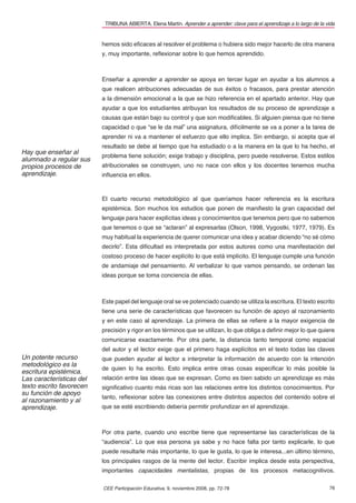 TRIBUNA ABIERTA. Elena Martín. Aprender a aprender: clave para el aprendizaje a lo largo de la vida


                          hemos sido eﬁcaces al resolver el problema o hubiera sido mejor hacerlo de otra manera
                          y, muy importante, reﬂexionar sobre lo que hemos aprendido.



                          Enseñar a aprender a aprender se apoya en tercer lugar en ayudar a los alumnos a
                          que realicen atribuciones adecuadas de sus éxitos o fracasos, para prestar atención
                          a la dimensión emocional a la que se hizo referencia en el apartado anterior. Hay que
                          ayudar a que los estudiantes atribuyan los resultados de su proceso de aprendizaje a
                          causas que están bajo su control y que son modiﬁcables. Si alguien piensa que no tiene
                          capacidad o que “se le da mal” una asignatura, difícilmente se va a poner a la tarea de
                          aprender ni va a mantener el esfuerzo que ello implica. Sin embargo, si acepta que el
                          resultado se debe al tiempo que ha estudiado o a la manera en la que lo ha hecho, el
Hay que enseñar al
                          problema tiene solución; exige trabajo y disciplina, pero puede resolverse. Estos estilos
alumnado a regular sus
propios procesos de       atribucionales se construyen, uno no nace con ellos y los docentes tenemos mucha
aprendizaje.              inﬂuencia en ellos.



                          El cuarto recurso metodológico al que queríamos hacer referencia es la escritura
                          epistémica. Son muchos los estudios que ponen de maniﬁesto la gran capacidad del
                          lenguaje para hacer explícitas ideas y conocimientos que tenemos pero que no sabemos
                          que tenemos o que se “aclaran” al expresarlas (Olson, 1998, Vygostki, 1977, 1979). Es
                          muy habitual la experiencia de querer comunicar una idea y acabar diciendo “no sé cómo
                          decirlo”. Esta diﬁcultad es interpretada por estos autores como una manifestación del
                          costoso proceso de hacer explícito lo que está implícito. El lenguaje cumple una función
                          de andamiaje del pensamiento. Al verbalizar lo que vamos pensando, se ordenan las
                          ideas porque se toma conciencia de ellas.



                          Este papel del lenguaje oral se ve potenciado cuando se utiliza la escritura. El texto escrito
                          tiene una serie de características que favorecen su función de apoyo al razonamiento
                          y en este caso al aprendizaje. La primera de ellas se reﬁere a la mayor exigencia de
                          precisión y rigor en los términos que se utilizan, lo que obliga a deﬁnir mejor lo que quiere
                          comunicarse exactamente. Por otra parte, la distancia tanto temporal como espacial
                          del autor y el lector exige que el primero haga explícitos en el texto todas las claves
Un potente recurso        que pueden ayudar al lector a interpretar la información de acuerdo con la intención
metodológico es la
                          de quien lo ha escrito. Esto implica entre otras cosas especiﬁcar lo más posible la
escritura epistémica.
Las características del   relación entre las ideas que se expresan. Como es bien sabido un aprendizaje es más
texto escrito favorecen   signiﬁcativo cuanto más ricas son las relaciones entre los distintos conocimientos. Por
su función de apoyo
                          tanto, reﬂexionar sobre las conexiones entre distintos aspectos del contenido sobre el
al razonamiento y al
aprendizaje.              que se esté escribiendo debería permitir profundizar en el aprendizaje.



                          Por otra parte, cuando uno escribe tiene que representarse las características de la
                          “audiencia”. Lo que esa persona ya sabe y no hace falta por tanto explicarle, lo que
                          puede resultarle más importante, lo que le gusta, lo que le interesa...en último término,
                          los principales rasgos de la mente del lector. Escribir implica desde esta perspectiva,
                          importantes capacidades mentalistas, propias de los procesos metacognitivos.

                          CEE Participación Educativa, 9, noviembre 2008, pp. 72-78                                        76
 
