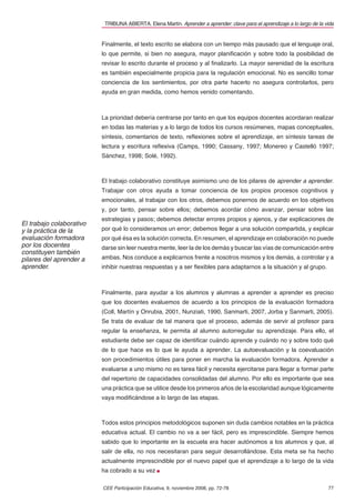 TRIBUNA ABIERTA. Elena Martín. Aprender a aprender: clave para el aprendizaje a lo largo de la vida


                          Finalmente, el texto escrito se elabora con un tiempo más pausado que el lenguaje oral,
                          lo que permite, si bien no asegura, mayor planiﬁcación y sobre todo la posibilidad de
                          revisar lo escrito durante el proceso y al ﬁnalizarlo. La mayor serenidad de la escritura
                          es también especialmente propicia para la regulación emocional. No es sencillo tomar
                          conciencia de los sentimientos, por otra parte hacerlo no asegura controlarlos, pero
                          ayuda en gran medida, como hemos venido comentando.



                          La prioridad debería centrarse por tanto en que los equipos docentes acordaran realizar
                          en todas las materias y a lo largo de todos los cursos resúmenes, mapas conceptuales,
                          síntesis, comentarios de texto, reﬂexiones sobre el aprendizaje, en síntesis tareas de
                          lectura y escritura reﬂexiva (Camps, 1990; Cassany, 1997; Monereo y Castelló 1997;
                          Sánchez, 1998; Solé, 1992).



                          El trabajo colaborativo constituye asimismo uno de los pilares de aprender a aprender.
                          Trabajar con otros ayuda a tomar conciencia de los propios procesos cognitivos y
                          emocionales, al trabajar con los otros, debemos ponernos de acuerdo en los objetivos
                          y, por tanto, pensar sobre ellos; debemos acordar cómo avanzar, pensar sobre las
                          estrategias y pasos; debemos detectar errores propios y ajenos, y dar explicaciones de
El trabajo colaborativo
y la práctica de la       por qué lo consideramos un error; debemos llegar a una solución compartida, y explicar
evaluación formadora      por qué ésa es la solución correcta. En resumen, el aprendizaje en colaboración no puede
por los docentes          darse sin leer nuestra mente, leer la de los demás y buscar las vías de comunicación entre
constituyen también
pilares del aprender a    ambas. Nos conduce a explicarnos frente a nosotros mismos y los demás, a controlar y a
aprender.                 inhibir nuestras respuestas y a ser ﬂexibles para adaptarnos a la situación y al grupo.



                          Finalmente, para ayudar a los alumnos y alumnas a aprender a aprender es preciso
                          que los docentes evaluemos de acuerdo a los principios de la evaluación formadora
                          (Coll, Martín y Onrubia, 2001, Nunziati, 1990, Sanmarti, 2007, Jorba y Sanmarti, 2005).
                          Se trata de evaluar de tal manera que el proceso, además de servir al profesor para
                          regular la enseñanza, le permita al alumno autorregular su aprendizaje. Para ello, el
                          estudiante debe ser capaz de identiﬁcar cuándo aprende y cuándo no y sobre todo qué
                          de lo que hace es lo que le ayuda a aprender. La autoevaluación y la coevaluación
                          son procedimientos útiles para poner en marcha la evaluación formadora. Aprender a
                          evaluarse a uno mismo no es tarea fácil y necesita ejercitarse para llegar a formar parte
                          del repertorio de capacidades consolidadas del alumno. Por ello es importante que sea
                          una práctica que se utilice desde los primeros años de la escolaridad aunque lógicamente
                          vaya modiﬁcándose a lo largo de las etapas.



                          Todos estos principios metodológicos suponen sin duda cambios notables en la práctica
                          educativa actual. El cambio no va a ser fácil, pero es imprescindible. Siempre hemos
                          sabido que lo importante en la escuela era hacer autónomos a los alumnos y que, al
                          salir de ella, no nos necesitaran para seguir desarrollándose. Esta meta se ha hecho
                          actualmente imprescindible por el nuevo papel que el aprendizaje a lo largo de la vida
                          ha cobrado a su vez

                          CEE Participación Educativa, 9, noviembre 2008, pp. 72-78                                        77
 
