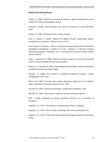 TRIBUNA ABIERTA. Elena Martín. Aprender a aprender: clave para el aprendizaje a lo largo de la vida


Referencias bibliográﬁcas


Camps, A. (1990). Modelos de procesos de redacción: algunas implicaciones para la
enseñanza. Infancia y Aprendizaje, 49,3-19.

Cassany, D. (2006). Taller de textos. Leer, escribir y comentar en el aula. Barcelona:
Graó.

Claxton, G. (1990). Teaching to learn. Londres: Cassell.

Coll, C. y Martín, E. (2006). Vigencia del debate curricular: aprendizajes básicos,
competencias y estándares. PRELAC Journal, 3, 6-27.

Coll, C, Martín, E. y Onrubia, J. (2001). La evaluación del aprendizaje escolar: dimensiones
psicológicas, pedagógicas y sociales. En C.Coll, J. Palacios y A. Marchesi (Comps),
Desarrollo psicológico y Educación. Vol. 2. Psicología de la educación escolar. Madrid:
Alianza, 549-574.

Jorba, J. y Sanmartí, N. (1996). Enseñar, aprender y evaluar: un proceso de evaluación
contínua. Madrid: Ministerio de Educación y Cultura.

Monereo, C. y Castelló, M. (1997). Las estrategias de aprendizaje. Cómo incorporarlas a
la práctica educativa. Barcelona: Edebé.

Nunziati , G. (1990). Pour construir un dispositif d’evaluation formatrice. Cahiers
Pédagogiques, 280, 47-64.

Olson, D.R. (1998). El mundo sobre el papel. Barcelona: Gedisa (V.O.: The World on
paper. Cambridge: Cambridge University Press, 1994).

Sanmartí, N. (2007). Evaluar para aprender. 10 ideas clave. Barcelona: Graó.

Sánchez, E. (1998). Comprensión y redacción de textos. Barcelona: Edebé.

Solé, I. (1992). Estrategias de lectura. Barcelona: Graó-ICE de la Universitat de
Barcelona.

Vygotsky, L.S. (1977). Pensamiento y lenguaje. Buenos Aires: La pleyade.

Vygotsky, L.S. (1978). Mind in society. Cambridge, MA: Harvard University Press.

Vygotsky, L.S. (1979). El desarrollo de los procesos psicológicos superiores. Barcelona:
Crítica.




CEE Participación Educativa, 9, noviembre 2008, pp. 72-78                                        78
 