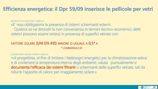 MODIFICATO: SCHERMATURE COMMA 19
«E’ resa obbligatoria la presenza di sistemi schermanti esterni.
Qualora se ne dimostri la non convenienza in termini tecnico-economici, detti
sistemi possono essere omessi in presenza di superfici vetrate con
FATTORE SOLARE (UNI EN 410) MINORE O UGUALE A 0,5*.»
* LOMBARDIA 0,30
SCHERMATURE E SISTEMI FILTRANTI COMMA 20
«Il progettista, al fine di limitare i fabbisogni energetici per la climatizzazione estiva
e di contenere la temperatura interna degli ambienti, valuta puntualmente e
documenta l'efficacia dei sistemi filtranti o schermanti delle superfici vetrate, tali da
ridurre l'apporto di calore per irraggiamento solare.»
Efficienza energetica: il Dpr 59/09 inserisce le pellicole per vetri
 