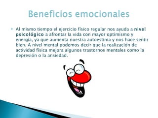 Al mismo tiempo el ejercicio físico regular nos ayuda a  nivel psicológico  a afrontar la vida con mayor optimismo y energía, ya que aumenta nuestra autoestima y nos hace sentir bien. A nivel mental podemos decir que la realización de actividad física mejora algunos trastornos mentales como la depresión o la ansiedad.  