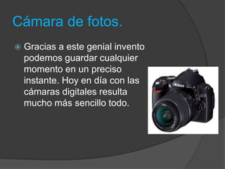 Cámara de fotos.
   Gracias a este genial invento
    podemos guardar cualquier
    momento en un preciso
    instante. Hoy en día con las
    cámaras digitales resulta
    mucho más sencillo todo.
 