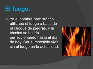 El fuego.
   Ya el hombre prehistórico
    utilizaba el fuego a base de
    el choque de piedras, y la
    técnica se ha ido
    perfeccionando hasta el día
    de hoy. Sería imposible vivir
    sin el fuego en la actualidad.
 
