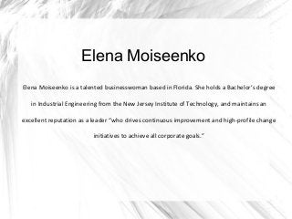 Elena Moiseenko
Elena Moiseenko is a talented businesswoman based in Florida. She holds a Bachelor’s degree
in Industrial Engineering from the New Jersey Institute of Technology, and maintains an
excellent reputation as a leader “who drives continuous improvement and high-profile change
initiatives to achieve all corporate goals.”
 