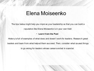 Elena Moiseenko
The tips below might help you improve your leadership so that you can build a
reputation like Elena Moiseenko’s in your own field:
● Learn from the Past
History is full of examples of what does and doesn’t work for leaders. Research great
leaders and learn from what helped them succeed. Then, consider what caused things
to go wrong for leaders whose careers ended in scandal.
 