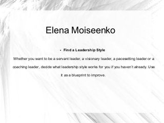 Elena Moiseenko
● Find a Leadership Style
Whether you want to be a servant leader, a visionary leader, a pacesetting leader or a
coaching leader, decide what leadership style works for you if you haven’t already. Use
it as a blueprint to improve.
 