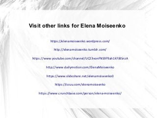 Visit other links for Elena Moiseenko
https://elenamoiseenko.wordpress.com/
http://elenamoiseenko.tumblr.com/
https://www.youtube.com/channel/UC23vonFNS9F9ah1KFJ8SnzA
http://www.dailymotion.com/ElenaMoiseenko
https://www.slideshare.net/elenamoiseenko0
https://issuu.com/elenamoiseenko
https://www.crunchbase.com/person/elena-moiseenko/
 