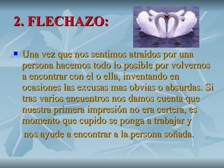 2. FLECHAZO: Una vez que nos sentimos atraídos por una persona hacemos todo lo posible por volvernos a encontrar con el o ella, inventando en ocasiones las excusas mas obvias o absurdas. Si tras varios encuentros nos damos cuenta que nuestra primera impresión no era certera, es momento que cupido se ponga a trabajar y nos ayude a encontrar a la persona soñada. 