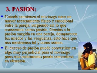 3. PASION: Cuando comienza el noviazgo nace un mayor acercamiento físico y emocional entre la pareja, surgiendo así lo que conocemos como pasión. Gracias a la pasión surgida en una pareja, desaparecen los miedos y las vergüenza, esto hace que nos mostremos tal y como somos.  El exceso de pasión puede convertirse en algo muy perjudicial para el noviazgo pues este sentimiento puede convertirse en obsesión.  