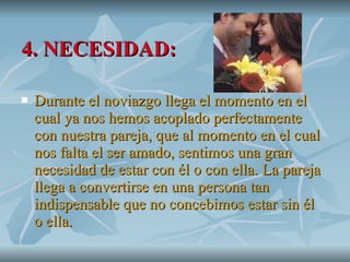 4. NECESIDAD: Durante el noviazgo llega el momento en el cual ya nos hemos acoplado perfectamente con nuestra pareja, que al momento en el cual nos falta el ser amado, sentimos una gran necesidad de estar con él o con ella. La pareja llega a convertirse en una persona tan indispensable que no concebimos estar sin él o ella.  