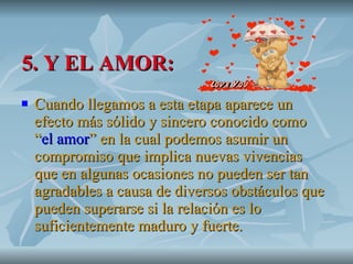 5. Y EL AMOR: Cuando llegamos a esta etapa aparece un efecto más sólido y sincero conocido como “ el amor ” en la cual podemos asumir un compromiso que implica nuevas vivencias que en algunas ocasiones no pueden ser tan agradables a causa de diversos obstáculos que pueden superarse si la relación es lo suficientemente maduro y fuerte.   