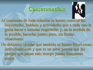 Consecuencias: Al comienzo de toda relación es bueno conocer las inquietudes, hobbies y actividades que a cada uno le gusta hacer e intentar respetarlas y, en la medida de lo posible, hacerlas juntos pero, sin forzar situaciones. No debemos olvidar que también es bueno hacer cosas individualmente y que es un error pensar que las parejas que pasan más tiempo juntas funcionan mejor. 