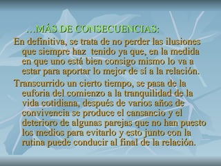 … MÁS DE CONSECUENCIAS: En definitiva, se trata de no perder las ilusiones que siempre haz  tenido ya que, en la medida en que uno está bien consigo mismo lo va a estar para aportar lo mejor de sí a la relación. Transcurrido un cierto tiempo, se pasa de la euforia del comienzo a la tranquilidad de la vida cotidiana, después de varios años de convivencia se produce el cansancio y el deterioro de algunas parejas que no han puesto los medios para evitarlo y esto junto con la rutina puede conducir al final de la relación. 