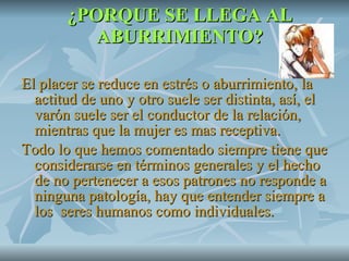 ¿PORQUE SE LLEGA AL ABURRIMIENTO? El placer se reduce en estrés o aburrimiento, la actitud de uno y otro suele ser distinta, así, el varón suele ser el conductor de la relación, mientras que la mujer es mas receptiva. Todo lo que hemos comentado siempre tiene que considerarse en términos generales y el hecho de no pertenecer a esos patrones no responde a ninguna patología, hay que entender siempre a los  seres humanos como individuales. 