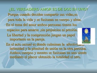 ¿EL VERDADERO AMOR ES DE DOS EN UNO? Porque cuando deciden compartir sus vidas,es para toda la vida y se fusionan en cuerpo y alma. En el tema del amor ambos personas tienen los espacios para amarse ,sin prejuicios ni presión. La libertad y la comprensión juegan un papel importante en la pareja. En el acto sexual es donde culminan la  afectividad, intimidad y la plenitud de unión en la otra persona. Ambos cuerpos y mentes se fusionan en uno siente mediante el placer obtenido la totalidad el otro. 