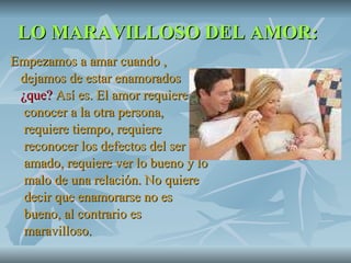 LO MARAVILLOSO DEL AMOR: Empezamos a amar cuando , dejamos de estar enamorados  ¿que?  Así es. El amor requiere  conocer a la otra persona,  requiere tiempo, requiere  reconocer los defectos del ser  amado, requiere ver lo bueno y lo  malo de una relación. No quiere  decir que enamorarse no es  bueno, al contrario es  maravilloso.  