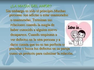 ¿LA MAGIA DEL AMOR? Sin embargo es sólo el principio.Muchas personas son adictas a estar enamorados o enamoradas. Terminan sus relaciones cuando la magia de  haber conocido a alguien nuevo  desaparece. Cuando empiezan a  ver defectos en la otra persona y a darse cuenta que no es tan perfecta como pensaba o busca los defectos en su pareja como un pretexto para culminar la relación. 