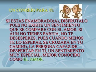 UN CONSEJO PARA TI: SI ESTAS ENAMORADO(A), DISFRÚTALO PUES NO EXISTE UN SENTIMIENTO QUE SE COMPARE CON EL AMOR. SI AUN NO TIENES PAREJA, NO TE DESESPERES, PUES CUANDO MENOS TE LO ESPERAS, SE CRUZARÁ EN TU  CAMINO, LA PERSONA CAPAZ DE DESPERTAR EN TÍ, UN SENTIMIENTO MUY ESPECIAL, MEJOR CONOCIDO COMO  EL AMOR. 
