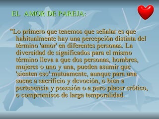 EL  AMOR DE PAREJA: "Lo primero que tenemos que señalar es que habitualmente hay una percepción distinta del término 'amor' en diferentes personas. La diversidad de significados para el mismo término lleva a que dos personas, hombres, mujeres o uno y una, pueden asumir que 'sienten eso' mutuamente, aunque para una suene a sacrificio y devoción, o bien a pertenencia y posesión o a puro placer erótico, o compromisos de larga temporalidad.  