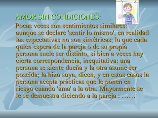 AMOR SIN CONDICIONES: Pocas veces son sentimientos similares: aunque se declare 'sentir lo mismo', en realidad las expectativas no son simétricas; lo que cada quien espera de la pareja o de su propia persona suele ser distinto, si bien a veces hay cierta correspondencia, inequitativa: una persona se siente dueña y la otra asume ser poseída; la hizo suya, dicen, y en estos casos la persona acepta prácticas que le ponen en riesgo cuando 'ama' a la otra. Mayormente se le se demuestra diciendo a la pareja : …… 