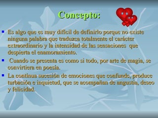 Concepto: Es algo que es muy difícil de definirlo porque no existe ninguna palabra que traduzca totalmente el carácter extraordinario y la intensidad de las sensaciones  que despierta el enamoramiento. Cuando se presenta es como si todo, por arte de magia, se convirtiera en poesía. La contínua sucesión de emociones que confunde, produce turbación e inquietud, que se acompañan de angustia, deseo y felicidad. 