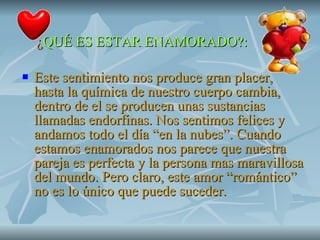 ¿ QUÉ ES ESTAR ENAMORADO?: Este sentimiento nos produce gran placer, hasta la química de nuestro cuerpo cambia, dentro de el se producen unas sustancias llamadas endorfinas. Nos sentimos felices y andamos todo el día “en la nubes”. Cuando estamos enamorados nos parece que nuestra pareja es perfecta y la persona mas maravillosa del mundo. Pero claro, este amor “romántico” no es lo único que puede suceder. 