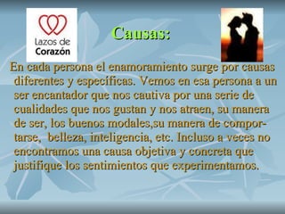 Causas:   En cada persona el enamoramiento surge por causas diferentes y específicas. Vemos en esa persona a un ser encantador que nos cautiva por una serie de cualidades que nos gustan y nos atraen, su manera de ser, los buenos modales,su manera de compor-tarse,  belleza, inteligencia, etc. Incluso a veces no encontramos una causa objetiva y concreta que justifique los sentimientos que experimentamos. 