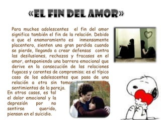 Para muchos adolescentes el fin del amor
  significa también el fin de la relación. Debido
  a que el enamoramiento es inmensamente
  placentero, sienten una gran perdida cuando
  se pierde, llegando a crear defensas contra
  las desilusiones, rechazos y fracasos en el
  amor, anteponiendo una barrera emocional que
  derive en la consecución de las relaciones
  fugaces y carentes de compromiso; es el típico
  caso de los adolescentes que pasa de una
  relación a otra sin tomar en cuenta los
  sentimientos de la pareja.
En otros casos, es tal
el dolor emocional y la
depresión     por      no
sentirse        querido,
piensan en el suicidio.
 