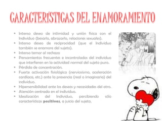  Intenso deseo de intimidad y unión física con el
  Individuo (besarlo, abrazarlo, relaciones sexuales).
 Intenso deseo de reciprocidad (que el Individuo
  también se enamore del sujeto).
 Intenso temor al rechazo
 Pensamientos frecuentes e incontrolados del individuo
  que interfieren en la actividad normal del sujeto puro.
 Pérdida de concentración.
 Fuerte activación fisiológica (nerviosismo, aceleración
  cardíaca, etc.) ante la presencia (real o imaginaria) del
  individuo.
 Hipersensibilidad ante los deseos y necesidades del otro.
 Atención centrada en el individuo.
 Idealización     del    Individuo,    percibiendo    sólo
  características positivas, a juicio del sujeto.
 
