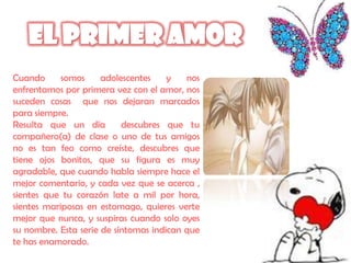 Cuando      somos     adolescentes    y   nos
enfrentamos por primera vez con el amor, nos
suceden cosas que nos dejaran marcados
para siempre.
Resulta que un día         descubres que tu
compañero(a) de clase o uno de tus amigos
no es tan feo como creíste, descubres que
tiene ojos bonitos, que su figura es muy
agradable, que cuando habla siempre hace el
mejor comentario, y cada vez que se acerca ,
sientes que tu corazón late a mil por hora,
sientes mariposas en estomago, quieres verte
mejor que nunca, y suspiras cuando solo oyes
su nombre. Esta serie de síntomas indican que
te has enamorado.
 
